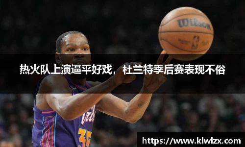 热火队上演逼平好戏，杜兰特季后赛表现不俗